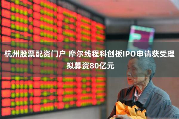杭州股票配资门户 摩尔线程科创板IPO申请获受理 拟募资80亿元