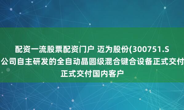 配资一流股票配资门户 迈为股份(300751.SZ)：近期公司自主研发的全自动晶圆级混合键合设备正式交付国内客户