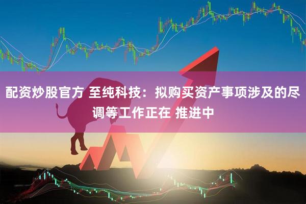 配资炒股官方 至纯科技：拟购买资产事项涉及的尽调等工作正在 推进中