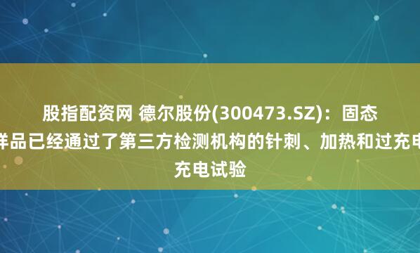 股指配资网 德尔股份(300473.SZ)：固态电池样品已经通过了第三方检测机构的针刺、加热和过充电试验