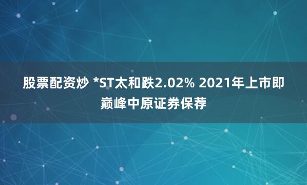 股票配资炒 *ST太和跌2.02% 2021年上市即巅峰中原证券保荐
