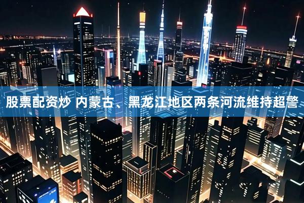 股票配资炒 内蒙古、黑龙江地区两条河流维持超警