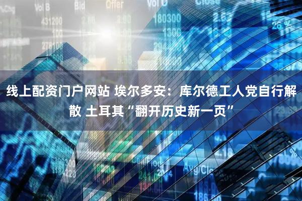 线上配资门户网站 埃尔多安：库尔德工人党自行解散 土耳其“翻开历史新一页”
