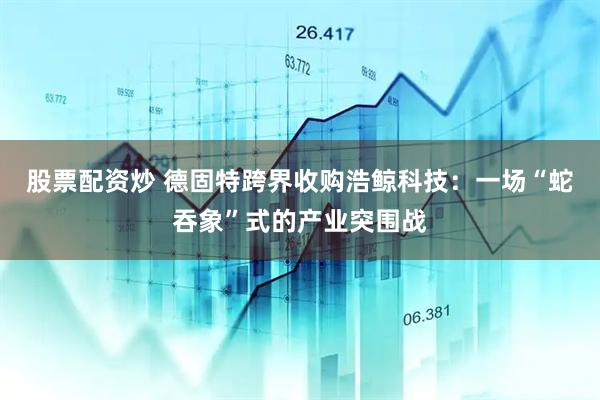 股票配资炒 德固特跨界收购浩鲸科技：一场“蛇吞象”式的产业突围战