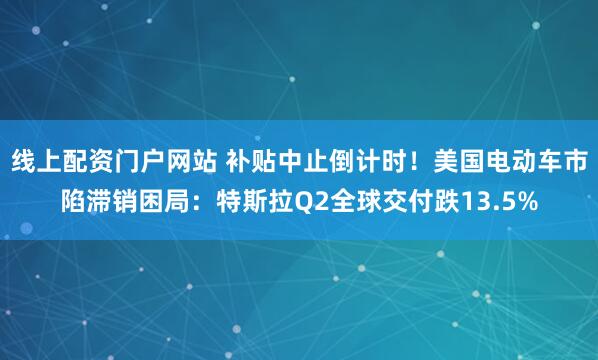 线上配资门户网站 补贴中止倒计时！美国电动车市陷滞销困局：特斯拉Q2全球交付跌13.5%