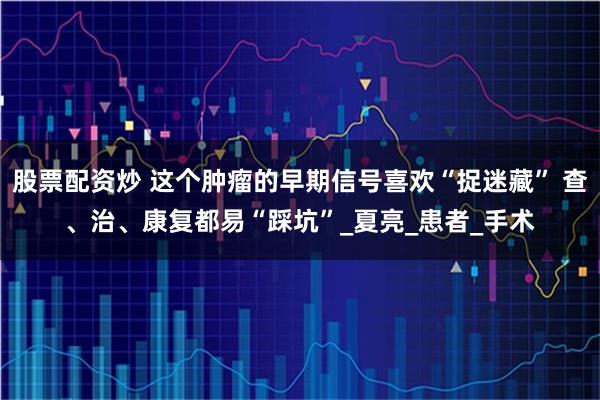股票配资炒 这个肿瘤的早期信号喜欢“捉迷藏” 查、治、康复都易“踩坑”_夏亮_患者_手术