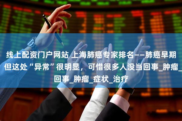 线上配资门户网站 上海肺癌专家排名——肺癌早期不痛不痒？但这处“异常”很明显，可惜很多人没当回事_肿瘤_症状_治疗