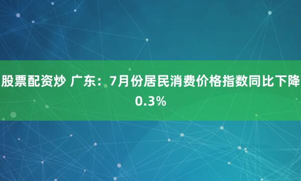 股票配资炒 广东：7月份居民消费价格指数同比下降0.3%