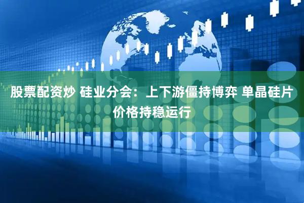 股票配资炒 硅业分会：上下游僵持博弈 单晶硅片价格持稳运行