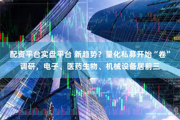 配资平台实盘平台 新趋势？量化私募开始“卷”调研，电子、医药生物、机械设备居前三