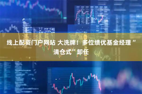线上配资门户网站 大洗牌！多位绩优基金经理“清仓式”卸任