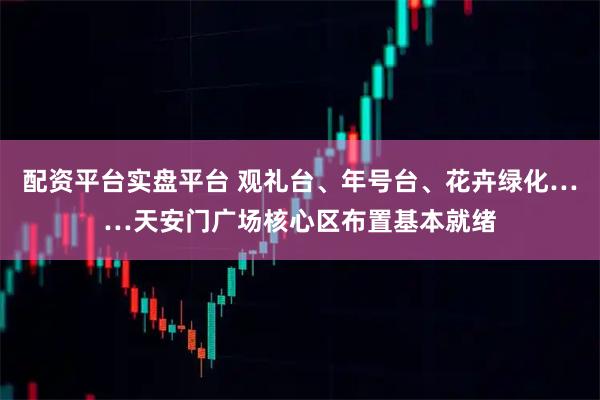 配资平台实盘平台 观礼台、年号台、花卉绿化……天安门广场核心区布置基本就绪