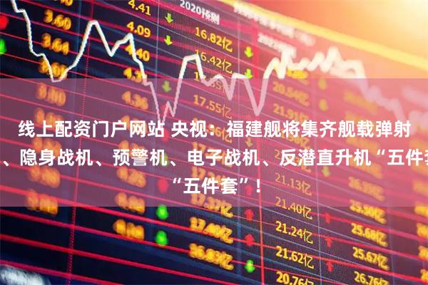 线上配资门户网站 央视：福建舰将集齐舰载弹射战机、隐身战机、预警机、电子战机、反潜直升机“五件套”！