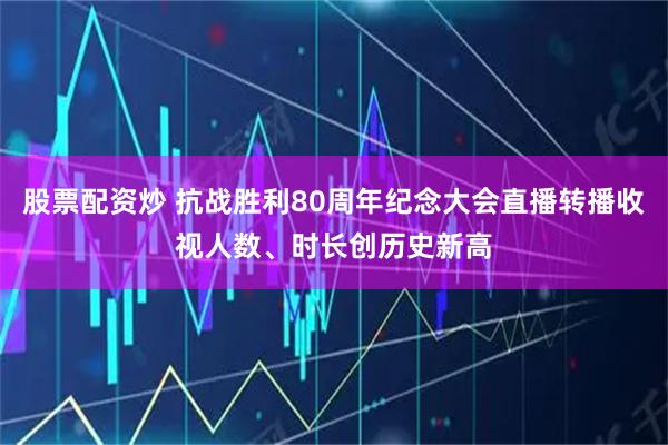 股票配资炒 抗战胜利80周年纪念大会直播转播收视人数、时长创历史新高