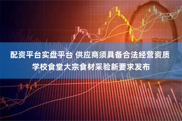 配资平台实盘平台 供应商须具备合法经营资质 学校食堂大宗食材采验新要求发布
