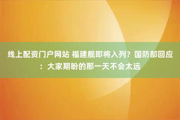 线上配资门户网站 福建舰即将入列？国防部回应：大家期盼的那一天不会太远