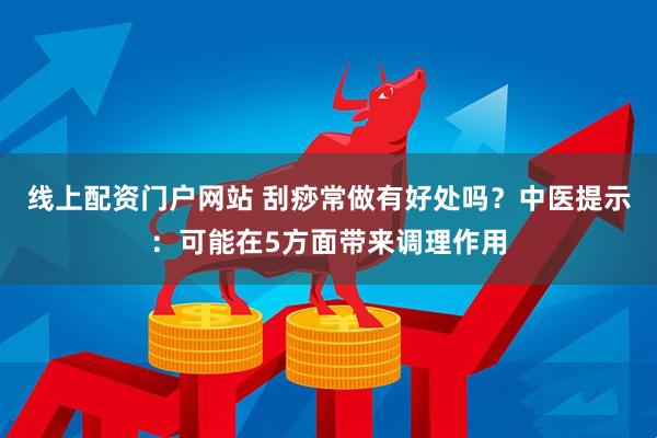 线上配资门户网站 刮痧常做有好处吗？中医提示：可能在5方面带来调理作用