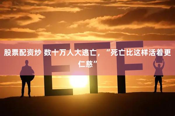 股票配资炒 数十万人大逃亡，“死亡比这样活着更仁慈”