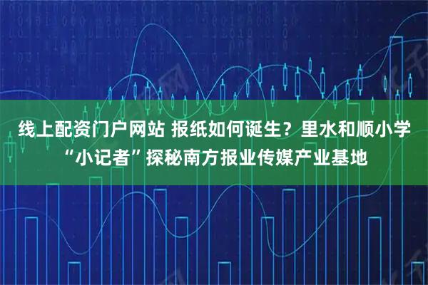 线上配资门户网站 报纸如何诞生？里水和顺小学“小记者”探秘南方报业传媒产业基地