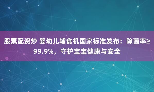股票配资炒 婴幼儿辅食机国家标准发布：除菌率≥99.9%，守护宝宝健康与安全