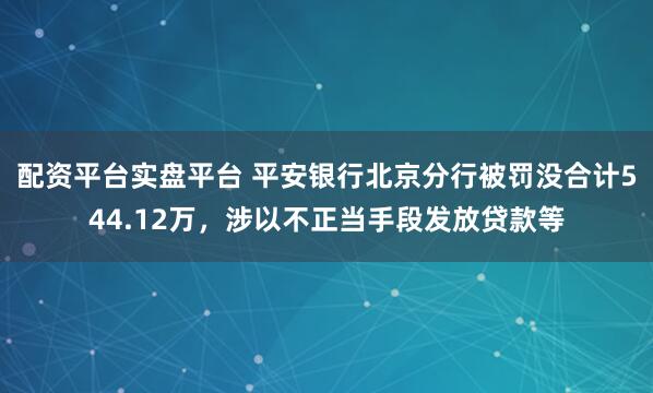 配资平台实盘平台 平安银行北京分行被罚没合计544.12万，涉以不正当手段发放贷款等