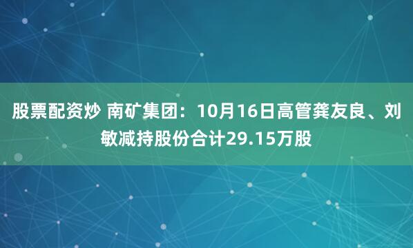 股票配资炒 南矿集团：10月16日高管龚友良、刘敏减持股份合计29.15万股