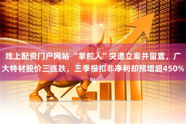 线上配资门户网站 “掌舵人”突遭立案并留置，广大特材股价三连跌，三季报扣非净利却预增超450%
